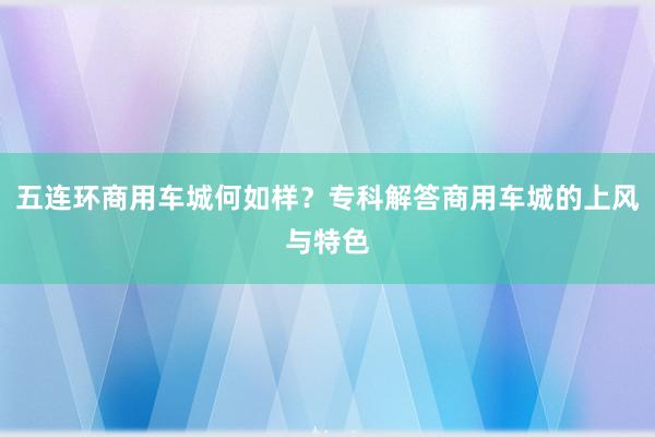 五连环商用车城何如样？专科解答商用车城的上风与特色